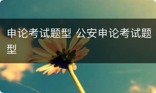 申论考试题型 公安申论考试题型