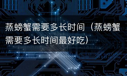 蒸螃蟹需要多长时间（蒸螃蟹需要多长时间最好吃）