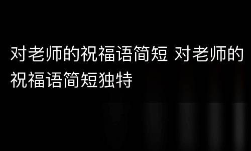 对老师的祝福语简短 对老师的祝福语简短独特
