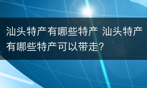 汕头特产有哪些特产 汕头特产有哪些特产可以带走?