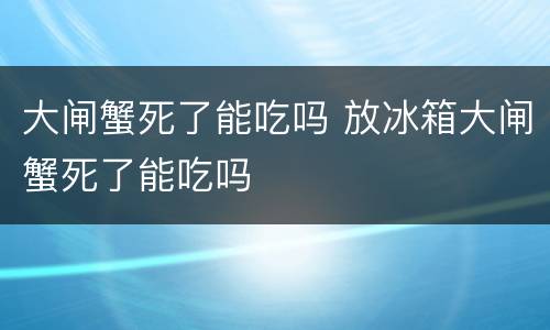 大闸蟹死了能吃吗 放冰箱大闸蟹死了能吃吗