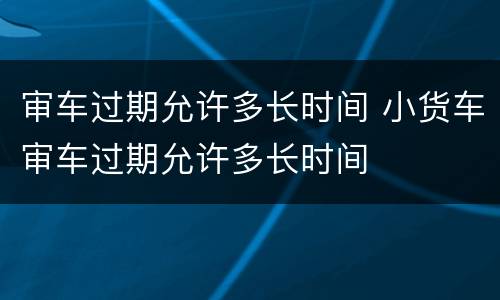 审车过期允许多长时间 小货车审车过期允许多长时间