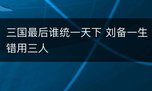 三国最后谁统一天下 刘备一生错用三人
