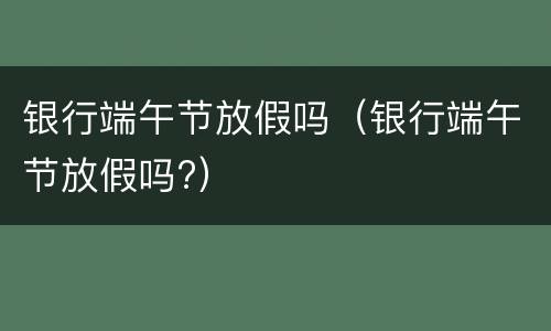 银行端午节放假吗（银行端午节放假吗?）
