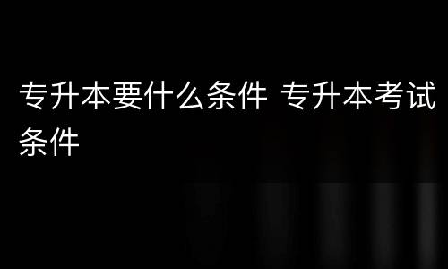 专升本要什么条件 专升本考试条件