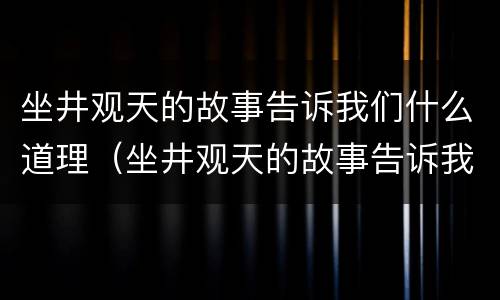 坐井观天的故事告诉我们什么道理（坐井观天的故事告诉我们什么道理成语）