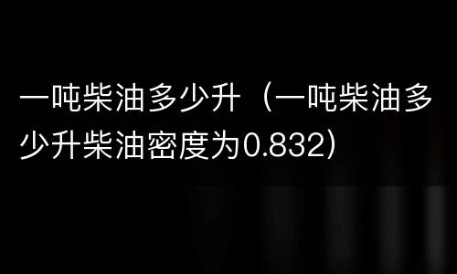 一吨柴油多少升（一吨柴油多少升柴油密度为0.832）