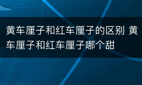 黄车厘子和红车厘子的区别 黄车厘子和红车厘子哪个甜