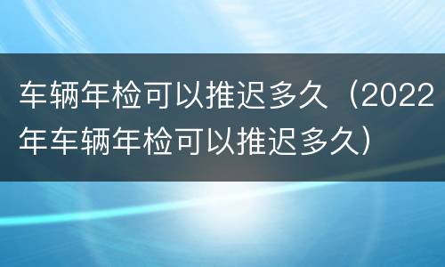 车辆年检可以推迟多久（2022年车辆年检可以推迟多久）
