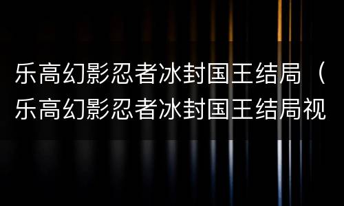 乐高幻影忍者冰封国王结局（乐高幻影忍者冰封国王结局视频）