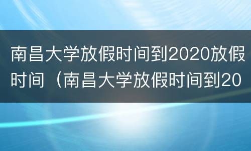 南昌大学放假时间到2020放假时间（南昌大学放假时间到2020放假时间是多少）