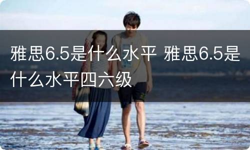 雅思6.5是什么水平 雅思6.5是什么水平四六级