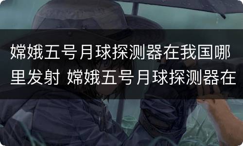 嫦娥五号月球探测器在我国哪里发射 嫦娥五号月球探测器在我国哪里发射成功