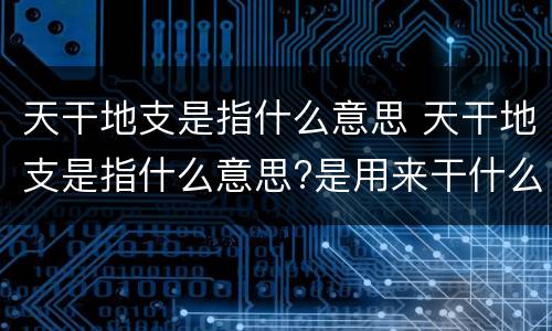 天干地支是指什么意思 天干地支是指什么意思?是用来干什么的?