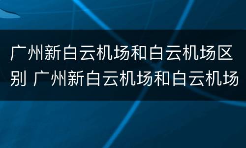 广州新白云机场和白云机场区别 广州新白云机场和白云机场是一个地方吗