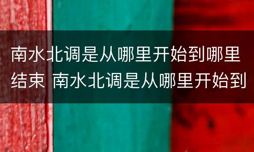 南水北调是从哪里开始到哪里结束 南水北调是从哪里开始到哪里结束视频