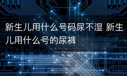 新生儿用什么号码尿不湿 新生儿用什么号的尿裤
