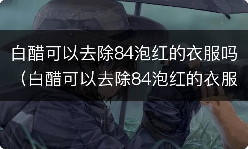 白醋可以去除84泡红的衣服吗（白醋可以去除84泡红的衣服吗,淘米水）