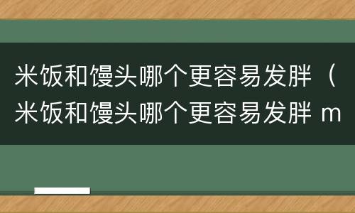 米饭和馒头哪个更容易发胖（米饭和馒头哪个更容易发胖 m.由来.cn）