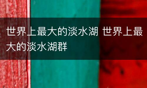 世界上最大的淡水湖 世界上最大的淡水湖群