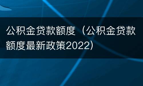 公积金贷款额度（公积金贷款额度最新政策2022）