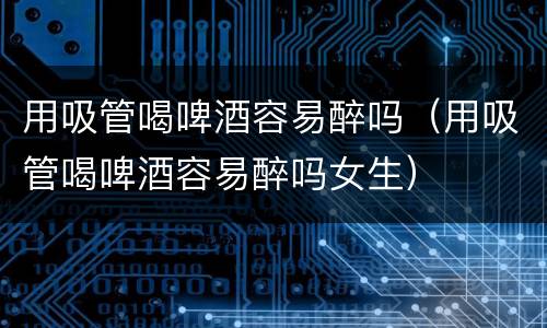 用吸管喝啤酒容易醉吗（用吸管喝啤酒容易醉吗女生）