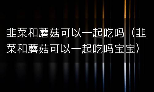 韭菜和蘑菇可以一起吃吗（韭菜和蘑菇可以一起吃吗宝宝）