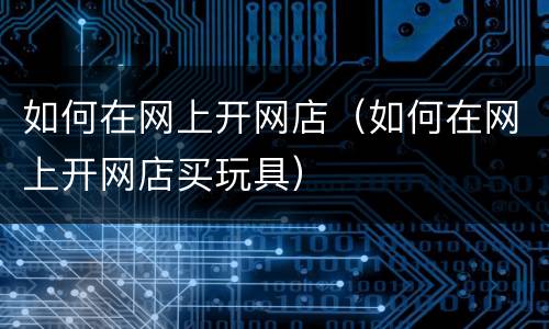 如何在网上开网店（如何在网上开网店买玩具）
