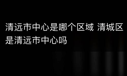 清远市中心是哪个区域 清城区是清远市中心吗