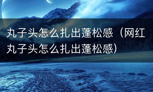 丸子头怎么扎出蓬松感（网红丸子头怎么扎出蓬松感）