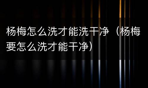 杨梅怎么洗才能洗干净（杨梅要怎么洗才能干净）