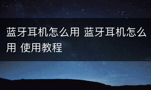 蓝牙耳机怎么用 蓝牙耳机怎么用 使用教程
