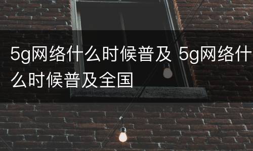 5g网络什么时候普及 5g网络什么时候普及全国