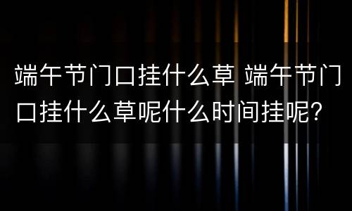 端午节门口挂什么草 端午节门口挂什么草呢什么时间挂呢?