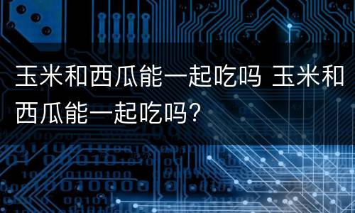 玉米和西瓜能一起吃吗 玉米和西瓜能一起吃吗?