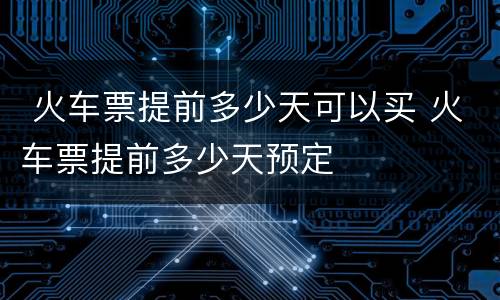  火车票提前多少天可以买 火车票提前多少天预定