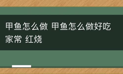 甲鱼怎么做 甲鱼怎么做好吃 家常 红烧