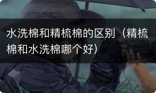 水洗棉和精梳棉的区别（精梳棉和水洗棉哪个好）