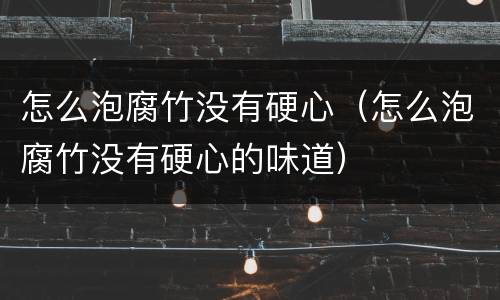 怎么泡腐竹没有硬心（怎么泡腐竹没有硬心的味道）