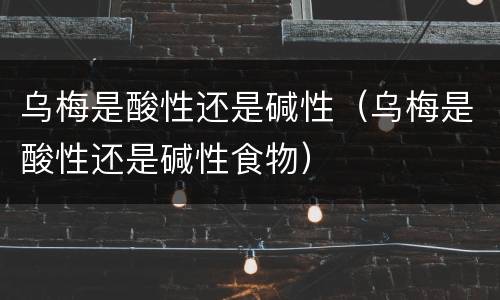 乌梅是酸性还是碱性（乌梅是酸性还是碱性食物）