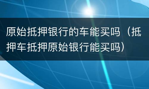 原始抵押银行的车能买吗（抵押车抵押原始银行能买吗）