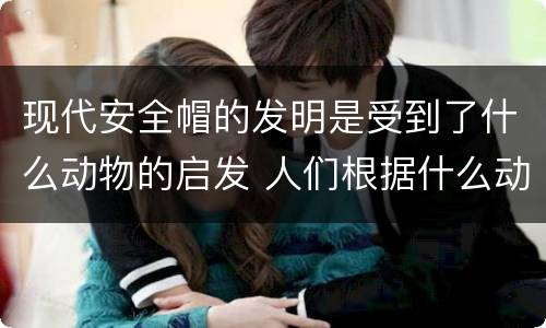 现代安全帽的发明是受到了什么动物的启发 人们根据什么动物发明了新型安全帽