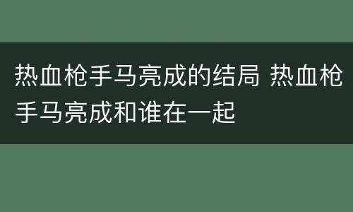 热血枪手马亮成的结局 热血枪手马亮成和谁在一起