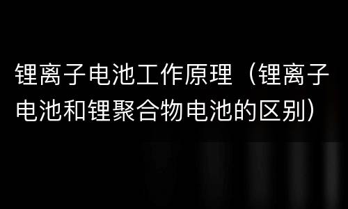 锂离子电池工作原理（锂离子电池和锂聚合物电池的区别）