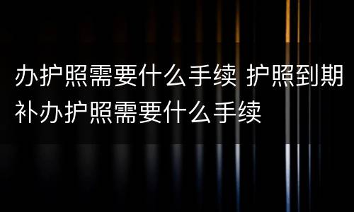 办护照需要什么手续 护照到期补办护照需要什么手续