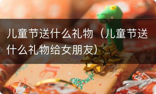 儿童节送什么礼物（儿童节送什么礼物给女朋友）