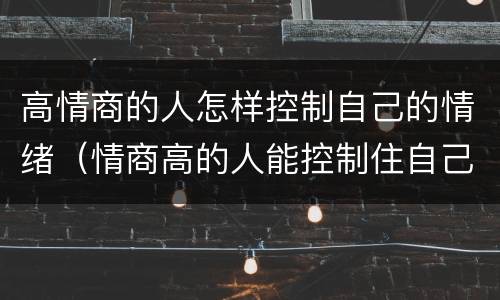 高情商的人怎样控制自己的情绪（情商高的人能控制住自己的情绪）