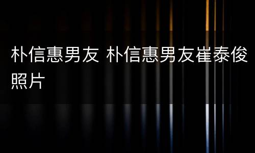 朴信惠男友 朴信惠男友崔泰俊照片