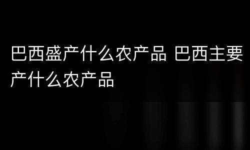 巴西盛产什么农产品 巴西主要产什么农产品