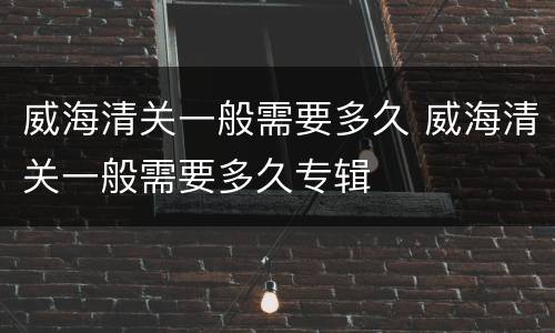 威海清关一般需要多久 威海清关一般需要多久专辑